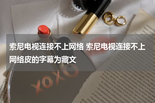 索尼电视连接不上网络 索尼电视连接不上网络皮的字幕为藏文
