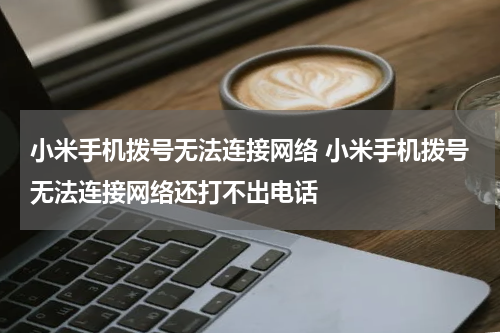 小米手机拨号无法连接网络 小米手机拨号无法连接网络还打不出电话