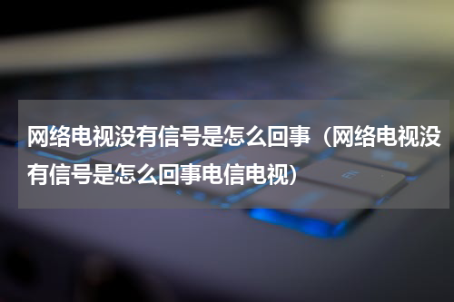 网络电视没有信号是怎么回事（网络电视没有信号是怎么回事电信电视）