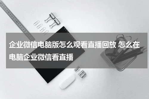 企业微信电脑版怎么观看直播回放 怎么在电脑企业微信看直播