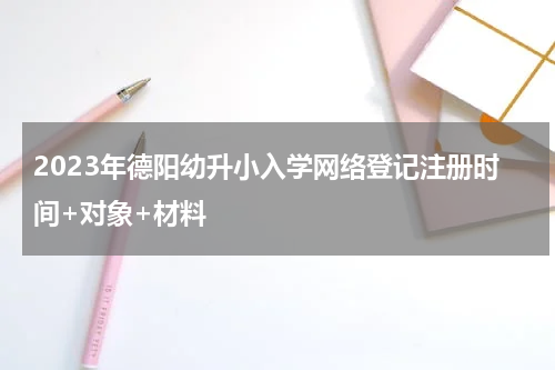 2023年德阳幼升小入学网络登记注册时间+对象+材料
