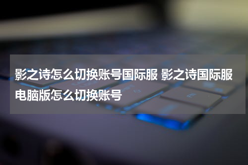影之诗怎么切换账号国际服 影之诗国际服电脑版怎么切换账号