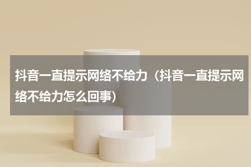 抖音一直提示网络不给力（抖音一直提示网络不给力怎么回事）
