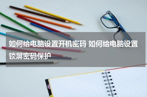 如何给电脑设置开机密码 如何给电脑设置锁屏密码保护