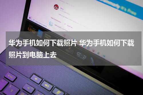 华为手机如何下载照片 华为手机如何下载照片到电脑上去