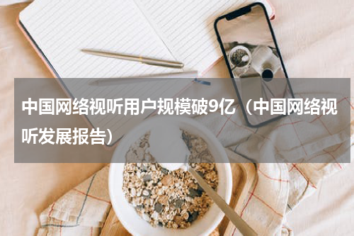 中国网络视听用户规模破9亿（中国网络视听发展报告）