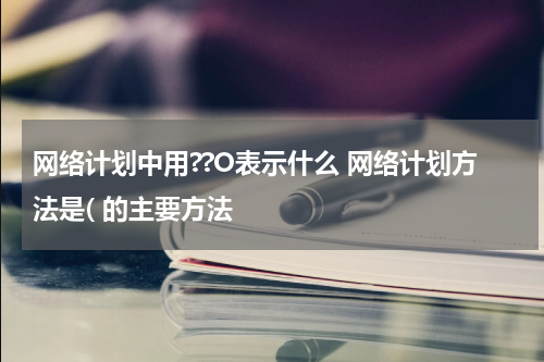 网络计划中用??O表示什么 网络计划方法是( 的主要方法