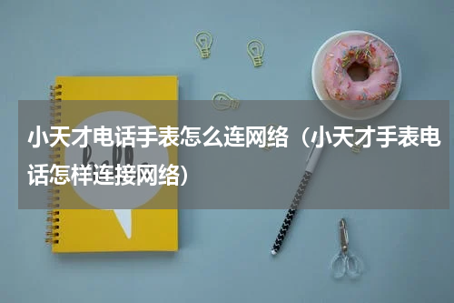 小天才电话手表怎么连网络（小天才手表电话怎样连接网络）