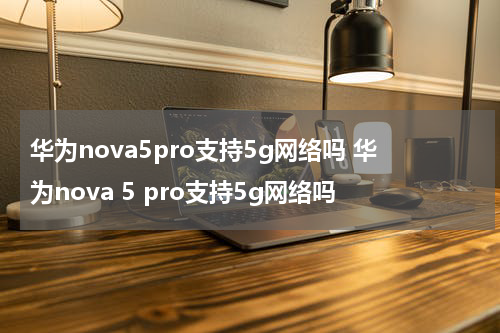 华为nova5pro支持5g网络吗 华为nova 5 pro支持5g网络吗