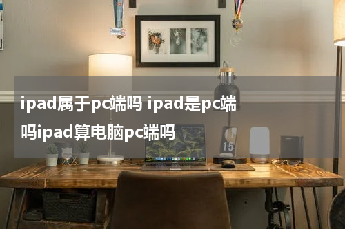 ipad属于pc端吗 ipad是pc端吗ipad算电脑pc端吗