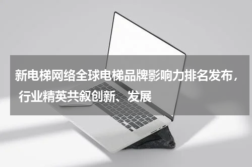 新电梯网络全球电梯品牌影响力排名发布， 行业精英共叙创新、发展