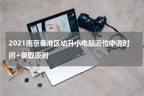 2021南京秦淮区幼升小电脑派位申请时间+录取原则
