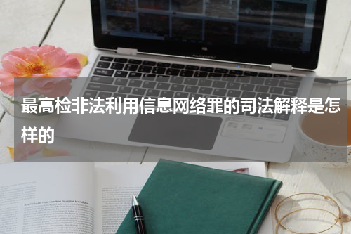 最高检非法利用信息网络罪的司法解释是怎样的