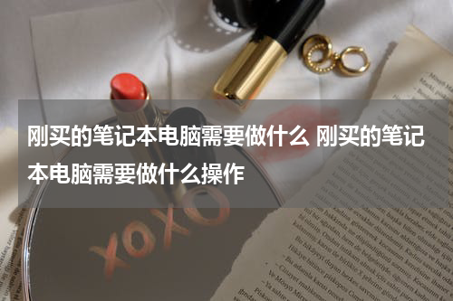 刚买的笔记本电脑需要做什么 刚买的笔记本电脑需要做什么操作
