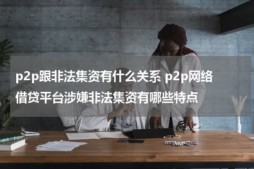 p2p跟非法集资有什么关系 p2p网络借贷平台涉嫌非法集资有哪些特点