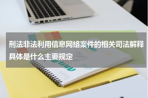 刑法非法利用信息网络案件的相关司法解释具体是什么主要规定