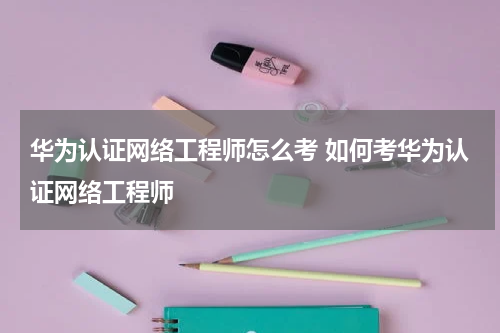 华为认证网络工程师怎么考 如何考华为认证网络工程师