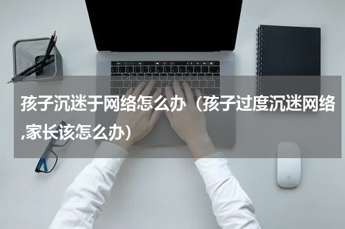 孩子沉迷于网络怎么办（孩子过度沉迷网络,家长该怎么办）