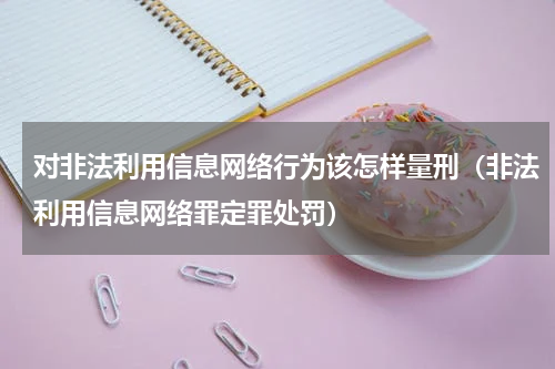 对非法利用信息网络行为该怎样量刑（非法利用信息网络罪定罪处罚）