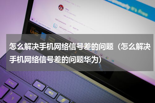 怎么解决手机网络信号差的问题（怎么解决手机网络信号差的问题华为）