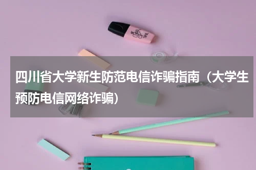 四川省大学新生防范电信诈骗指南（大学生预防电信网络诈骗）