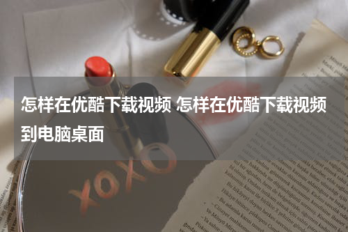 怎样在优酷下载视频 怎样在优酷下载视频到电脑桌面