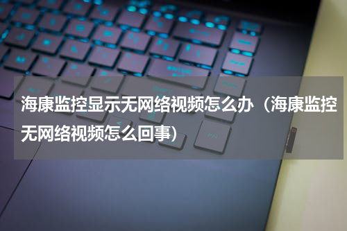 海康监控显示无网络视频怎么办（海康监控无网络视频怎么回事）