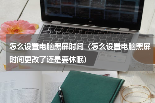 怎么设置电脑黑屏时间（怎么设置电脑黑屏时间更改了还是要休眠）
