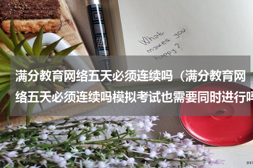 满分教育网络五天必须连续吗（满分教育网络五天必须连续吗模拟考试也需要同时进行吗）