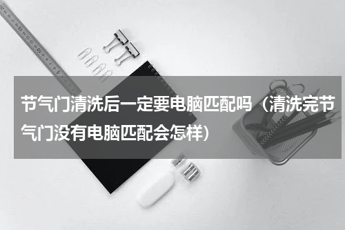 节气门清洗后一定要电脑匹配吗（清洗完节气门没有电脑匹配会怎样）