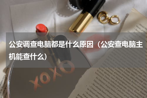 公安调查电脑都是什么原因（公安查电脑主机能查什么）