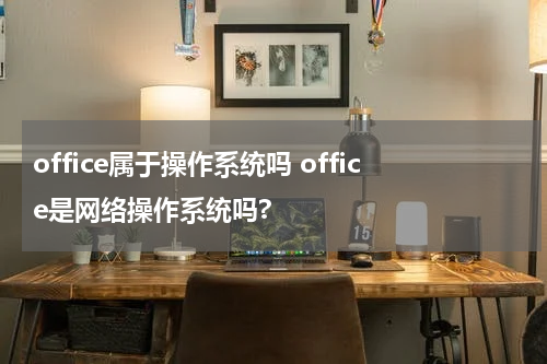 office属于操作系统吗 office是网络操作系统吗?