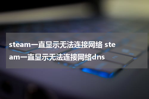 steam一直显示无法连接网络 steam一直显示无法连接网络dns