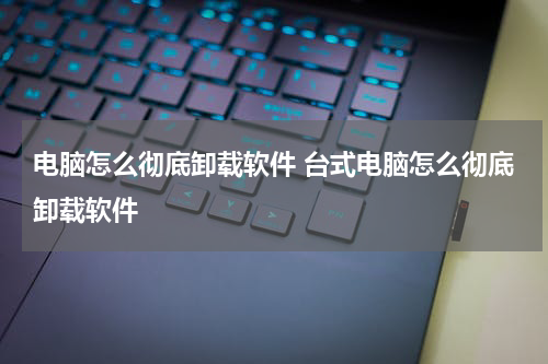 电脑怎么彻底卸载软件 台式电脑怎么彻底卸载软件