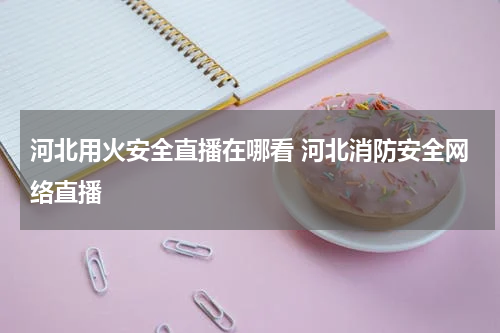 河北用火安全直播在哪看 河北消防安全网络直播