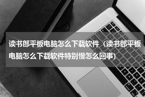 读书郎平板电脑怎么下载软件（读书郎平板电脑怎么下载软件特别慢怎么回事）