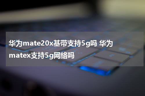 华为mate20x基带支持5g吗 华为matex支持5g网络吗