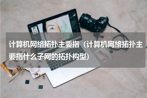 计算机网络拓扑主要指（计算机网络拓扑主要指什么子网的拓扑构型）