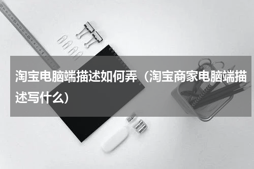 淘宝电脑端描述如何弄（淘宝商家电脑端描述写什么）