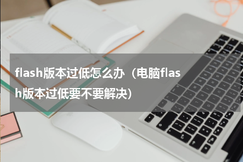 flash版本过低怎么办（电脑flash版本过低要不要解决）