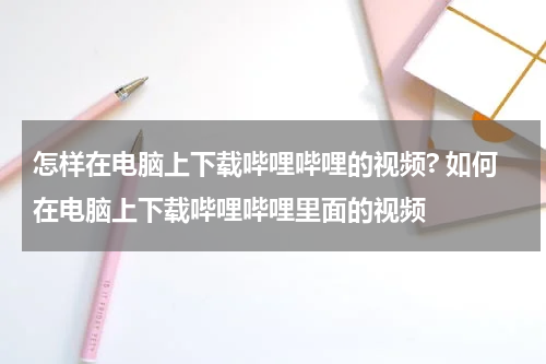怎样在电脑上下载哔哩哔哩的视频? 如何在电脑上下载哔哩哔哩里面的视频