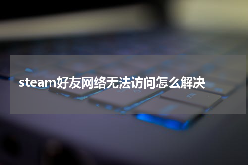 steam好友网络无法访问怎么解决