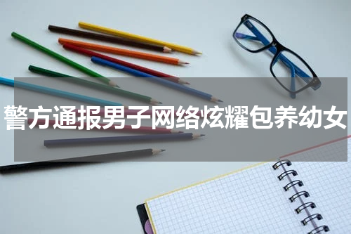 警方通报男子网络炫耀包养幼女