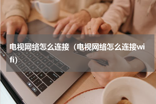 电视网络怎么连接（电视网络怎么连接wifi）