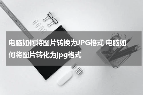 电脑如何将图片转换为JPG格式 电脑如何将图片转化为jpg格式