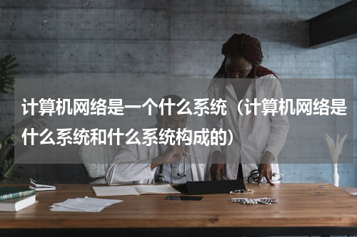 计算机网络是一个什么系统（计算机网络是什么系统和什么系统构成的）