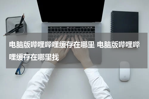 电脑版哔哩哔哩缓存在哪里 电脑版哔哩哔哩缓存在哪里找