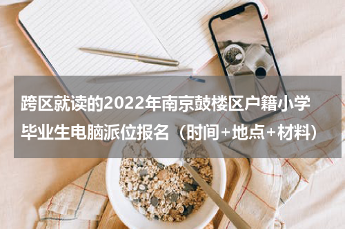 跨区就读的2022年南京鼓楼区户籍小学毕业生电脑派位报名（时间+地点+材料）