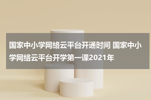 国家中小学网络云平台开通时间 国家中小学网络云平台开学第一课2021年