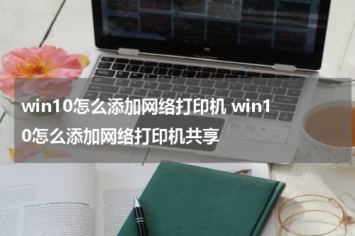 win10怎么添加网络打印机 win10怎么添加网络打印机共享